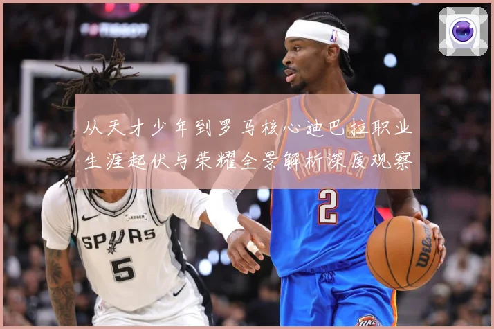 从天才少年到罗马核心迪巴拉职业生涯起伏与荣耀全景解析深度观察战术观察