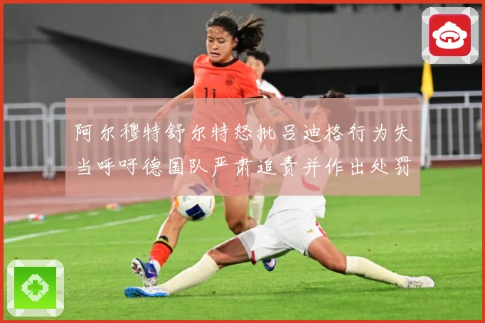 阿尔穆特舒尔特怒批吕迪格行为失当呼吁德国队严肃追责并作出处罚战术观察